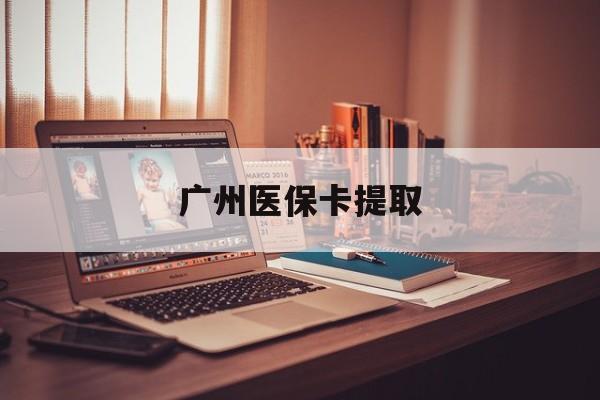 铁岭广州医保卡提取(广州医保卡提取多久到账)