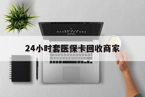 铁岭24小时套医保卡回收商家(高价回收医保卡联系方式)