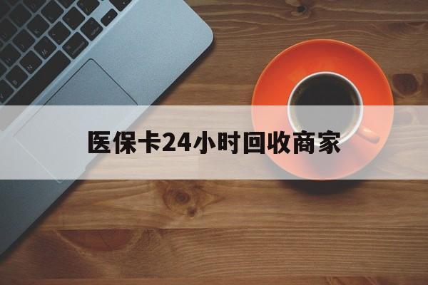 铁岭医保卡24小时回收商家(医保卡24小时回收商家怎么操作)