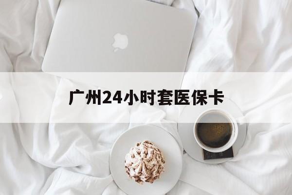 铁岭广州24小时套医保卡(广州哪里有套医保卡地方)