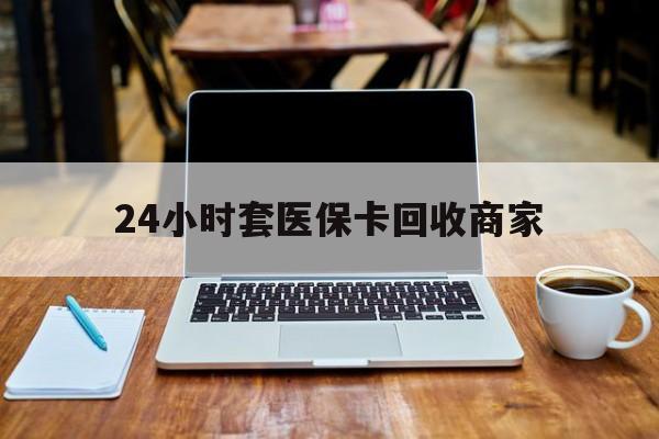 铁岭24小时套医保卡回收商家(24小时套医保卡回收商家有提成吗)