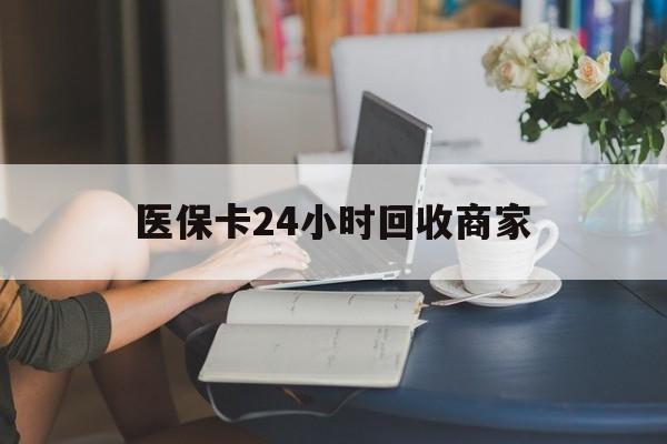 铁岭医保卡24小时回收商家(高价回收医保卡联系方式)