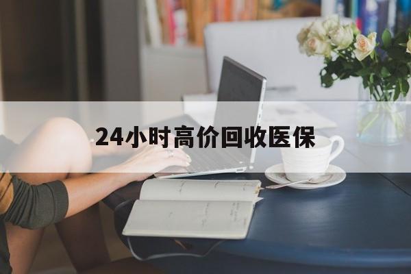铁岭24小时高价回收医保(24小时高价回收医保小额)