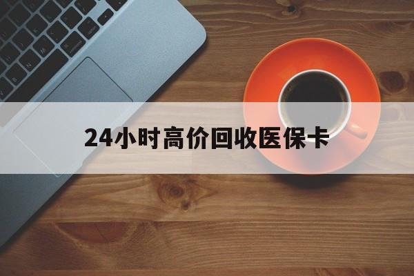 铁岭24小时高价回收医保卡(24小时高价回收医保卡电话)