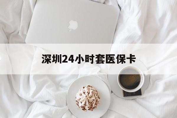 铁岭深圳24小时套医保卡(深圳医保套现有电话联系)